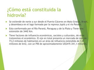 ¿Cómo está constituida la
hidrovía?
 Se extiende de norte a sur desde el Puerto Cáceres en Mato Grosso, Brasil,
y desemboca en el lago formado por la represa Jupiá y el río Paraná.
 Esta conformada por el Río Paraná, Paraguay y de la Plata y Tiene una
extensión de 3442 Km.
 Tiene factores de influencia económicos, sociales y culturales, de ellos
trataremos el económico. El eje en total presenta un mercado de más de
73,2 millones de habitantes en un área de influencia extendida de 3,8
millones de km2, con un PIB de aproximadamente US$419.341,1 millones.
 