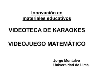 Innovación en
   materiales educativos

VIDEOTECA DE KARAOKES

VIDEOJUEGO MATEMÁTICO

                Jorge Montalvo
                Universidad de Lima
 