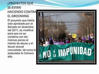 ¿PROYECTOS QUE
SE ESTAN
HACIENDO CONTRA
EL GROOMING
El proyecto que había
sido aprobado por el
Senado en diciembre
del 2011, se modificó
para que no se
condene con las
mismas penas el
intento de abuso y el
abuso sexual
concretado, tal como lo
estipulaba la Cámara
alta.

 