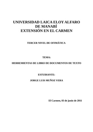 UNIVERSIDAD LAICA ELOY ALFARO
         DE MANABÍ
   EXTENSIÓN EN EL CARMEN


         TERCER NIVEL DE OFIMÁTICA




                   TEMA:

HERREMIENTAS DE LIBRO DE DOCUMENTOS DE TEXTO



                ESTUDIANTE:

           JORGE LUIS MUÑOZ VERA




                       El Carmen, 03 de junio de 2011
 