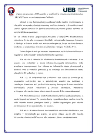 orígenes se remontan a 1969, cuando se estableció la primera conexión informática
ARPANET entre tres universidades de California.
Internet es una herramienta reconocida que brinda muchos beneficios para la
educación, los negocios, el entretenimiento y, en última instancia, el desarrollo personal.
Unirnos a grupos virtuales nos permite conectarnos con personas que nos importan, sin
importar dónde se encuentren.
En un estudio de estos grupos focales, McKenna y Barge (1998) descubrieron que
este entorno llevaba a las personas con identidades estigmatizadas basadas en el género o
la ideología a alcanzar niveles más altos de autoaceptación, lo que en última instancia
conducía a la revelación de sí mismos a sus familias. y amigos. (Castells, 2018)
Existen 5 tipos de web que son super importantes en medio de la evolución que se
ha generado en la sociedad y entre ellas tenemos las siguientes:
Web 1.0: Fue el comienzo del desarrollo de la comunicación. En la Web 1.0, los
usuarios sólo podían leer la misma información porque la información no podía
actualizarse constantemente. Los editores de información tienen pleno control y
autoridad sobre el contenido publicado y su tecnología está relacionado con HTML
y JavaScript 1.0 y el enlace es pasivo.
Web 2.0: Es simplemente web o desarrollo web donde los usuarios ya no
son usuarios pasivos, sino que se convierten en usuarios que participan y
contribuyen al contenido web, pueden brindar apoyo y formar parte de una comunidad de
conocimiento, pueden comunicarse y producir información. Permitir que
se comparta información. Ahora mismo somos la mayoría de los consumidores aquí.
Web 3.0: Está relacionado con la Web Semántica, término que hace referencia al
uso del lenguaje en Internet. Por ejemplo, buscar contenido mediante palabras clave. Se
están creando nuevos paradigmas de red y cambios de paradigma para abordar
las limitaciones de las redes actuales. los usuarios.
Web 4.0: La Web 4.0 ofrece un nuevo modelo de interacción con el usuario, más
completo y personalizado, que es como un espejo mágico que no sólo muestra
información, sino que también aporta soluciones específicas a las necesidades de
 