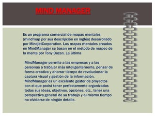 MIND MANAGER

Es un programa comercial de mapas mentales
(mindmap por sus descripción en inglés) desarrollado
por MindjetCorporation. Los mapas mentales creados
en MindManager se basan en el método de mapeo de
la mente por Tony Buzan. La última

MindManager permite a las empresas y a las
personas a trabajar más inteligentemente, pensar de
forma creativa y ahorrar tiempo de revolucionar la
captura visual y gestión de la información.
MindManager es un excelente gestor de proyectos
con el que podrá tener perfectamente organizadas
todas sus ideas, objetivos, opciones, etc., tener una
perspectiva general de su trabajo y al mismo tiempo
no olvidarse de ningún detalle.
 
