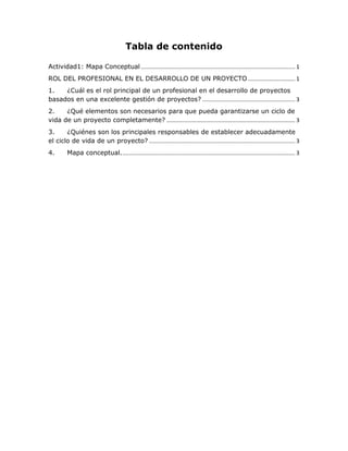Tabla de contenido
Actividad1: Mapa Conceptual .................................................................................................. 1
ROL DEL PROFESIONAL EN EL DESARROLLO DE UN PROYECTO .............................. 1
1. ¿Cuál es el rol principal de un profesional en el desarrollo de proyectos
basados en una excelente gestión de proyectos? ........................................................... 3
2. ¿Qué elementos son necesarios para que pueda garantizarse un ciclo de
vida de un proyecto completamente? .................................................................................. 3
3. ¿Quiénes son los principales responsables de establecer adecuadamente
el ciclo de vida de un proyecto? ............................................................................................. 3
4. Mapa conceptual............................................................................................................... 3
 