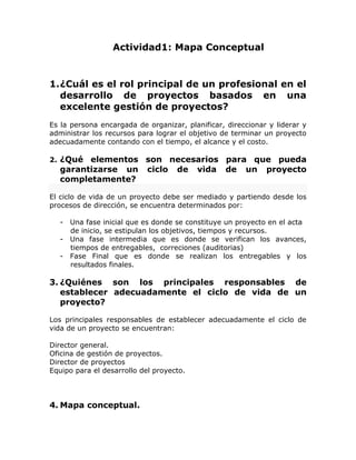 Actividad1: Mapa Conceptual
1.¿Cuál es el rol principal de un profesional en el
desarrollo de proyectos basados en una
excelente gestión de proyectos?
Es la persona encargada de organizar, planificar, direccionar y liderar y
administrar los recursos para lograr el objetivo de terminar un proyecto
adecuadamente contando con el tiempo, el alcance y el costo.
2. ¿Qué elementos son necesarios para que pueda
garantizarse un ciclo de vida de un proyecto
completamente?
El ciclo de vida de un proyecto debe ser mediado y partiendo desde los
procesos de dirección, se encuentra determinados por:
- Una fase inicial que es donde se constituye un proyecto en el acta
de inicio, se estipulan los objetivos, tiempos y recursos.
- Una fase intermedia que es donde se verifican los avances,
tiempos de entregables, correciones (auditorias)
- Fase Final que es donde se realizan los entregables y los
resultados finales.
3. ¿Quiénes son los principales responsables de
establecer adecuadamente el ciclo de vida de un
proyecto?
Los principales responsables de establecer adecuadamente el ciclo de
vida de un proyecto se encuentran:
Director general.
Oficina de gestión de proyectos.
Director de proyectos
Equipo para el desarrollo del proyecto.
4. Mapa conceptual.
 