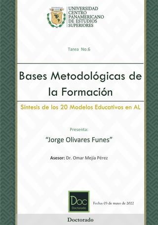 Tarea No.6
___________________________
Presenta:
“Jorge Olivares Funes”
Asesor: Dr. Omar Mejía Pérez
Bases Metodológicas de
la Formación
Síntesis de los 20 Modelos Educativos en AL
Doctorado
Fecha: 03 de mayo de 2022
 