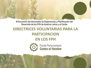 DIRECTRICES VOLUNTARIAS PARA LA
PARTICIPACION
EN LOS FPH
III Encuentro de Intercambio de Experiencias y Planificación del
Desarrollo de los FPH de América Latina y el Caribe
 