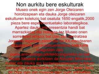 Non aurkitu bere eskulturak Museo onek egin zen Jorge Oteizaren horoitzapean eta dauka Jorge oteizaren eskulturen kolekzio bat osatuta 1650 engatik,2000 pieza bere esperimentuetako laborategikoa. Apartez dauka ere presentzia handi bat marrazkietaz eta collages-taz.Museo onen sorreraren arrazoi bat izan zen zentratzea Jorgeren legatuan,zeren eta da XX.mendearen eskultorerik garrantzitsuenetakoa,baina ere ezagutzen zaio poeta,antropologo,arkitekto,linguistiko on bat bezala.Museoa aurkitzen da Alzuzan 9Km-tara iruñaz eta dauka aro kontemporaneoaren kolekzio monogrifo handienetarikoa.Francisco Javier Sanz de Oiza izan zan museoa egin zuen arkitektua. 