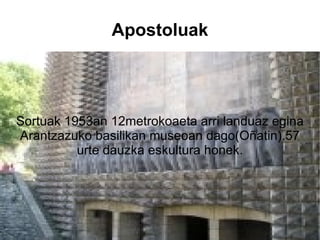 Apostoluak Sortuak 1953an 12metrokoaeta arri landuaz egina Arantzazuko basilikan museoan dago(Oñatin).57 urte dauzka eskultura honek. 