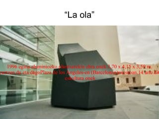 “La ola” 1996 egina aluminiozko plantxarekin ebra onek 3,70 x 4,15 x 3,59 m. neurtzen du eta dagoPlaza de los Angeles-en (Barcelonan)museoan.14 urte ditu eskultura onek 
