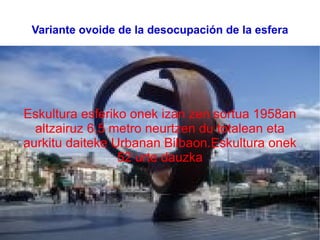 Variante ovoide de la desocupación de la esfera Eskultura esferiko onek izan zen sortua 1958an altzairuz 6,5 metro neurtzen du totalean eta aurkitu daiteke Urbanan Bilbaon.Eskultura onek 52 urte dauzka 