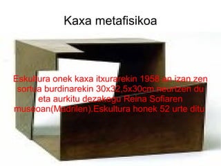 Kaxa metafisikoa Eskultura onek kaxa itxurarekin 1958 an izan zen sortua burdinarekin 30x32,5x30cm neurtzen du eta aurkitu dezakegu Reina Sofiaren museoan(Madrilen).Eskultura honek 52 urte ditu  