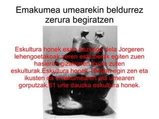 Emakumea umearekin beldurrez zerura begiratzen Eskultura honek esan dezkego dela Jorgeren lehengoetakoak zeren esta berak egiten zuen hasieran gizakiaren itxura zuten eskulturak.Eskultura honek 1949an egin zen eta ikusten da emakumearen eta umearen gorputzak.61 urte dauzka eskultura honek. 