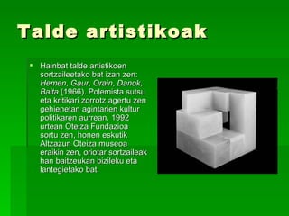 Talde artistikoak Hainbat talde artistikoen sortzaileetako bat izan zen:  Hemen ,  Gaur ,  Orain ,  Danok ,  Baita  (1966). Polemista sutsu eta kritikari zorrotz agertu zen gehienetan agintarien kultur politikaren aurrean. 1992 urtean Oteiza Fundazioa sortu zen, honen eskutik Altzazun Oteiza museoa eraikin zen, oriotar sortzaileak han baitzeukan bizileku eta lantegietako bat. 