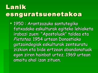 Lanik esnguratsuenetakoa 1950 : Arantzazuko santutegiko fatxadako eskulturak egiteko lehiaketa irabazi zuen: "Apostoluak" taldea eta  Pietatea . 1954 urtean Donostiako gotzaindegiak eskulturak zentsuratu zizkion eta bide ertzean abandonatuak egon ziren hainbat urtez. 1969 urtean amaitu ahal izan zituen.  