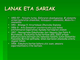 LANAK ETA SARIAK 1950-57 :  Poliedro hutsa ,  Esferaren desokupazioa ,  Bi elementu arinen bateratze dinamikoa ,  Velazquez-i omenaldia ,  Malevitx-i omenaldia .  1951 : Milango 9. Hirurtekoan Ohorezko Diploma  1956-9 :  Aita Donostiari oroitarria  eta Luis Valles arkitektoaren kaperatxoa Aginako harrespilen ondoan. 1957 : Nazioarteko Eskulturako Sari Nagusia Sao Pablo 4. Biurtekoan,  Eraikuntza hutsa  tartean dela. 2002 urtean, eskultura bera berregin eta tamainaz handitu zuten Donostiko Pasealeku Berrian ipintzeko, lehen marinelen omenezko ermita zegoen tokian.  1958 : Eskultura bertan behera utzi zuen, amaiera esperimentalera iritsi baitzen.   