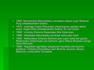 1960: Montebideo Nazioarteko Lehiaketa irabazi zuen Roberto Puig arkitektoarekin batera.  1970 : madrilgo Colon Plazarako urbanizazioa egiteko lehen saria, Angel Orbe arkitektoarekin batera. Ez zen eraiki.  1985 : Urrezko Domina Espaniako Arte Ederretan.  1988 : Arteetako Asturiaseko printzipe saria jaso zuen  1992 : Nafarrokoa Urrezko Domina jaso zuen, bere lan guztia Nafarroako Gobernuari utzi baitzion, gero Oteiza Museoa izango zena Altzuzan. 1999 : Aspaldian egindako eskulturen handitze eta ezartze publikoa:  Pietatea  Donostikoa San Bizente elizaren alboan,  Malevitx-i omenaldia  Terrasate. 