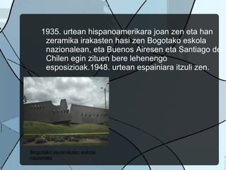 1935. urtean hispanoamerikara joan zen eta han zeramika irakasten hasi zen Bogotako eskola nazionalean, eta Buenos Airesen eta Santiago de Chilen egin zituen bere lehenengo esposizioak.1948. urtean espainiara itzuli zen.  Bogotako zeramikako eskola nazionala 