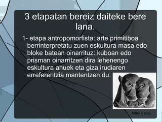3 etapatan bereiz daiteke bere lana. 1- etapa antropomorfista: arte primitiboa berrinterpretatu zuen eskultura masa edo bloke batean oinarrituz: kuboan edo prisman oinarritzen dira lehenengo eskultura ahuek eta giza irudiaren erreferentzia mantentzen du.  Adan y eva.  