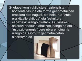 2- etapa konstruktibista-arrazionalista: horizontaltasuna eta forma geeometrikoen erabilera dira nagusi, eta helburua “huts eraikitzaile aktiboa” eta “eskultura espaziala” izango direlarik. Gutxinaka adierazkortasuna ahultzen joango da eta “espazio energia” bere obraren oinarria izango da. Gorputz geometrikoetan oinarritzen da.  