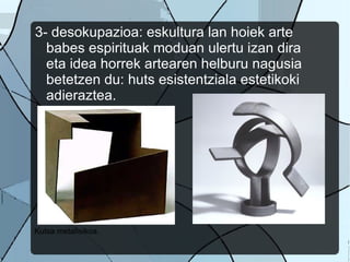 3- desokupazioa: eskultura lan hoiek arte babes espirituak moduan ulertu izan dira eta idea horrek artearen helburu nagusia betetzen du: huts esistentziala estetikoki adieraztea. Kutsa metafisikoa.  