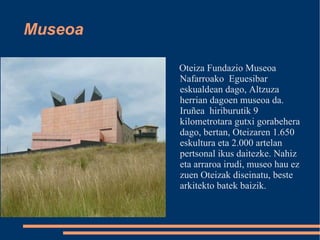 Museoa Oteiza Fundazio Museoa Nafarroako  Eguesibar  eskualdean dago, Altzuza herrian dagoen museoa da. Iruñea  hiriburutik 9 kilometrotara gutxi gorabehera dago, bertan, Oteizaren 1.650 eskultura eta 2.000 artelan pertsonal ikus daitezke. Nahiz eta arraroa irudi, museo hau ez zuen Oteizak diseinatu, beste arkitekto batek baizik. 
