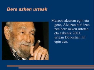 Bere azken urteak Museoa alzuzan egin eta gero, Alzuzan bizi izan zen bere azken urtetan eta azkenik 2003. urtean Donostian hil egin zen. 