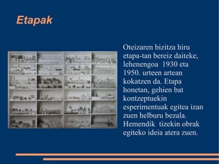 Etapak Oteizaren bizitza hiru etapa-tan bereiz daiteke, lehenengoa  1930 eta 1950. urteen artean kokatzen da. Etapa honetan, gehien bat kontzeptuekin esperimentuak egitea izan zuen helburu bezala. Hemendik  tizekin obrak egiteko ideia atera zuen.  