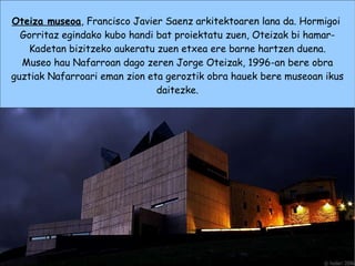 Oteiza museoa , Francisco Javier Saenz arkitektoaren lana da. Hormigoi  Gorritaz egindako kubo handi bat proiektatu zuen, Oteizak bi hamar- Kadetan bizitzeko aukeratu zuen etxea ere barne hartzen duena. Museo hau Nafarroan dago zeren Jorge Oteizak, 1996-an bere obra guztiak Nafarroari eman zion eta geroztik obra hauek bere museoan ikus daitezke. 