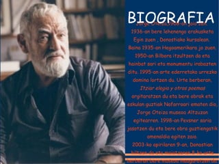Jorge Oteiza,1908-an jaio zen.  1936-an bere lehenengo erakusketa Egin zuen , Donostiako kursalean.  Baina 1935-an Hegoamerikara jo zuen. 1950-an Bilbora itzultzen da eta hainbat sari eta monumentu irabazten ditu. 1995-an arte ederretako urrezko domina lortzen du. Urte berberan,  Itziar elegia y otros poemas  argitaratzen du eta bere obrak eta eskulan guztiak Nafarroari ematen dio, Jorge Oteiza museoa Altzuzan egitearren. 1998-an Pevsner saria jasotzen du eta bere obra guztiengatik omenaldia egiten zaio. 2003-ko apirilaren 9-an, Donostian hiltzen da eta maiatzaren 8-ko urte berberan bere museoa inauguratzen da. BIOGRAFIA 