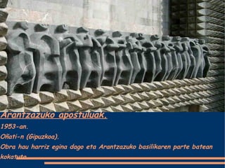 Arantzazuko apostuluak. 1953-an. Oñati-n (Gipuzkoa). Obra hau harriz egina dago eta Arantzazuko basilikaren parte batean kokatuta. 
