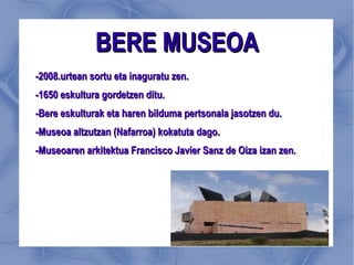BERE MUSEOA -2008.urtean sortu eta inaguratu zen. -1650 eskultura gordetzen ditu. -Bere eskulturak eta haren bilduma pertsonala jasotzen du. -Museoa altzutzan (Nafarroa) kokatuta dago. -Museoaren arkitektua Francisco Javier Sanz de Oiza izan zen. 