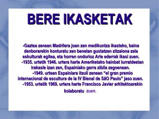 BERE IKASKETAK -Gaztea zenean Madrilera joan zen medikuntza ikasteko, baina denborarekin konturatu zen benetan gustatzen zitzaiona zela eskulturak egitea, eta horren ondorioz Arte ederrak ikasi zuen. -1935. urtetik 1946. urtera harte Ameriketako hainbat lurraldeetan irakasle izan zen, Espainiako gerra zibila zegoenean.  -1949. urtean Espainiara itzuli zenean “el gran premio internacional de escultura de la IV Bienal de SãO Paulo” jaso zuen.  -1953. urtetik 1969. urtera harte Francisco Javier arkitektoarekin kolaboratu  zuen.   