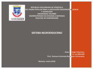 REPUBLICA BOLIVARIANA DE VENEZUELA
MINISTERIO DEL PODER POPULAR PARA LA EDUCACIÓN UNIVERSITARIA CIENCIA
Y TECNOLOGÍA
UNIVERSIDAD YACAMBÚ
VICERRECTORADO DE ESTUDIOS A DISTANCIA
FACULTAD DE HUMANIDADES
Autor: Jorge Patermina
C.I: 14.298.028
Prof.: Xiomara Coromoto Rodríguez Colmenares
Maracay, marzo 2016
SISTEMA NEUROENDOCRINO
 
