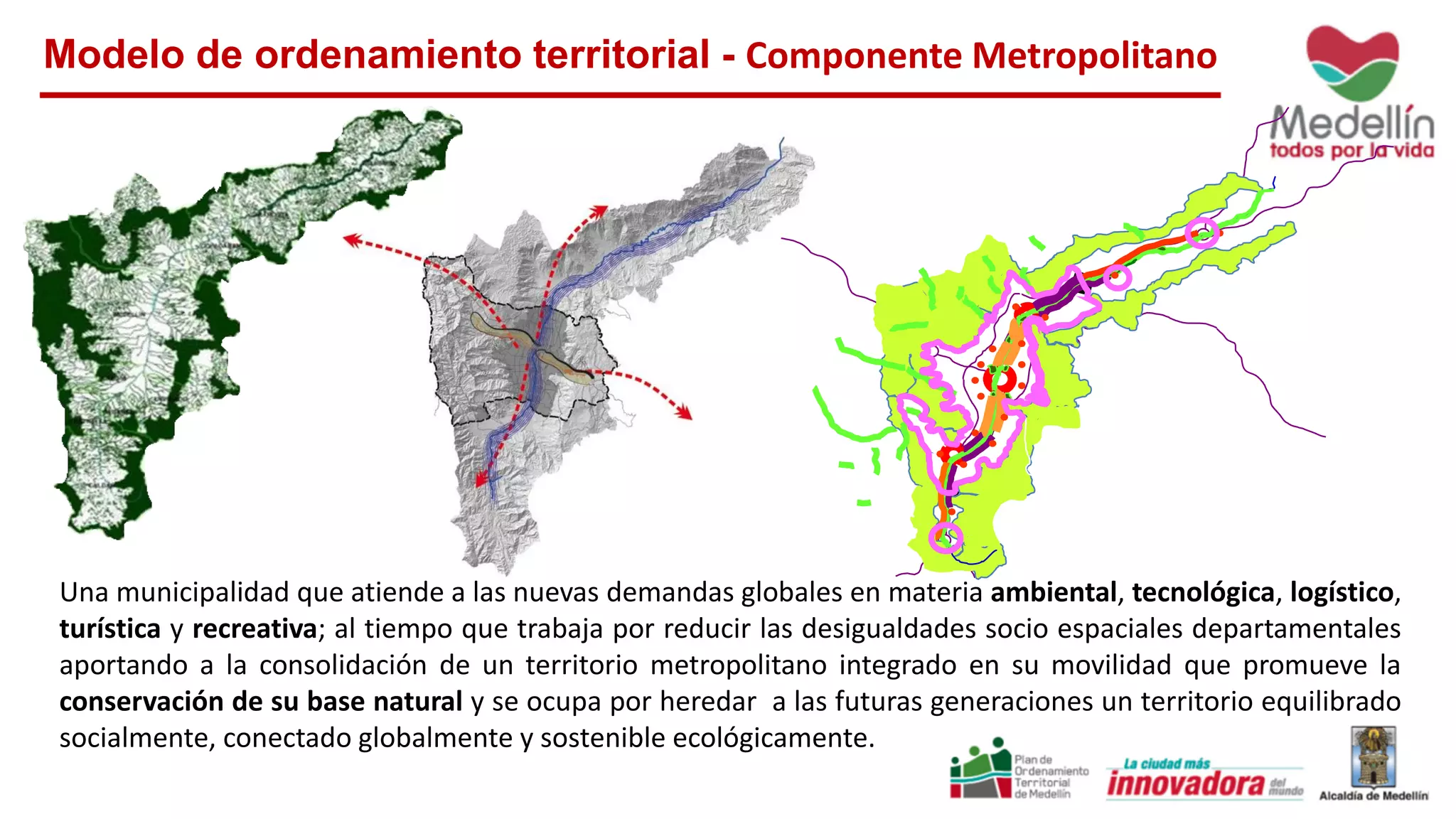 Una municipalidad que atiende a las nuevas demandas globales en materia ambiental, tecnológica, logístico,
turística y recreativa; al tiempo que trabaja por reducir las desigualdades socio espaciales departamentales
aportando a la consolidación de un territorio metropolitano integrado en su movilidad que promueve la
conservación de su base natural y se ocupa por heredar a las futuras generaciones un territorio equilibrado
socialmente, conectado globalmente y sostenible ecológicamente.
Modelo de ordenamiento territorial - Componente Metropolitano
 