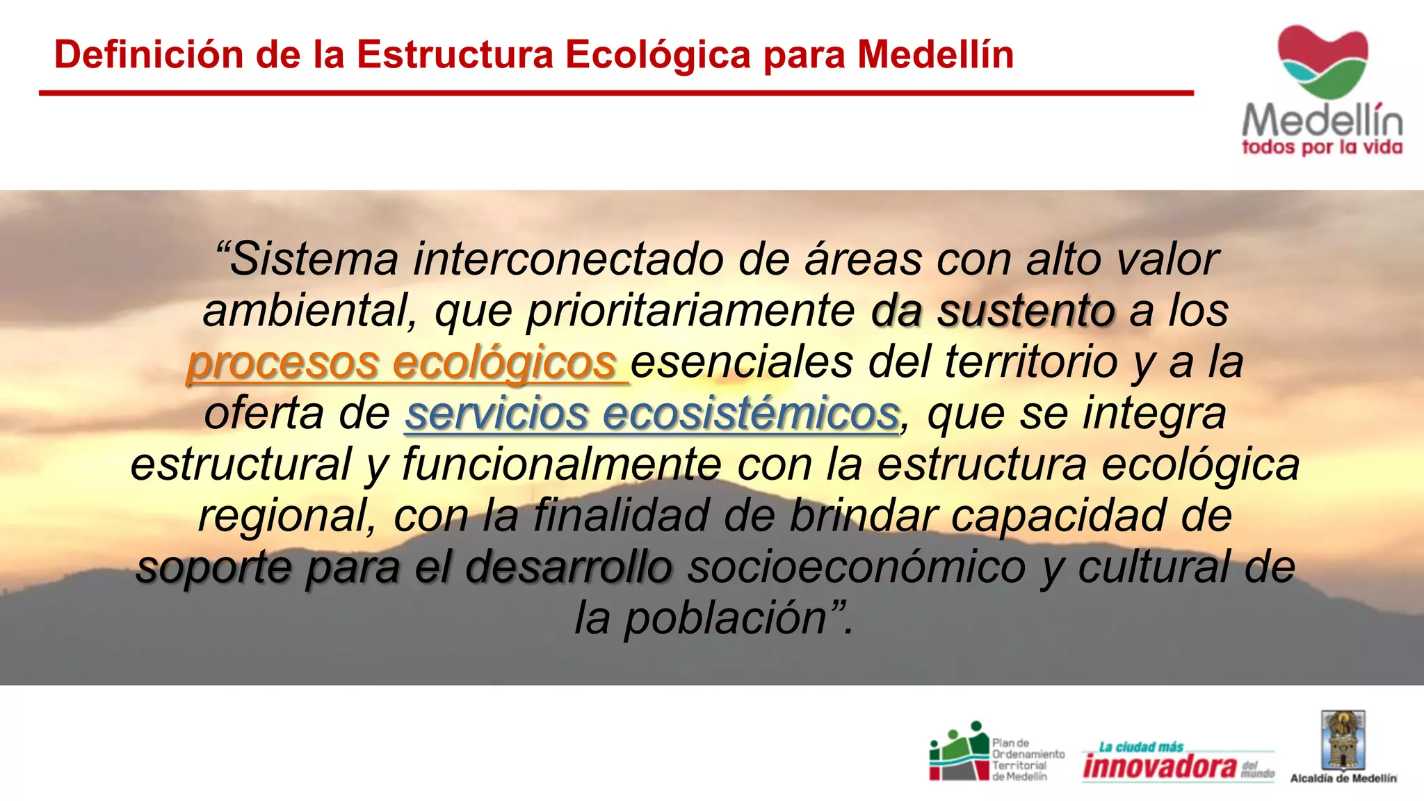 Definición de la Estructura Ecológica para Medellín
“Sistema interconectado de áreas con alto valor
ambiental, que prioritariamente da sustento a los
procesos ecológicos esenciales del territorio y a la
oferta de servicios ecosistémicos, que se integra
estructural y funcionalmente con la estructura ecológica
regional, con la finalidad de brindar capacidad de
soporte para el desarrollo socioeconómico y cultural de
la población”.
 