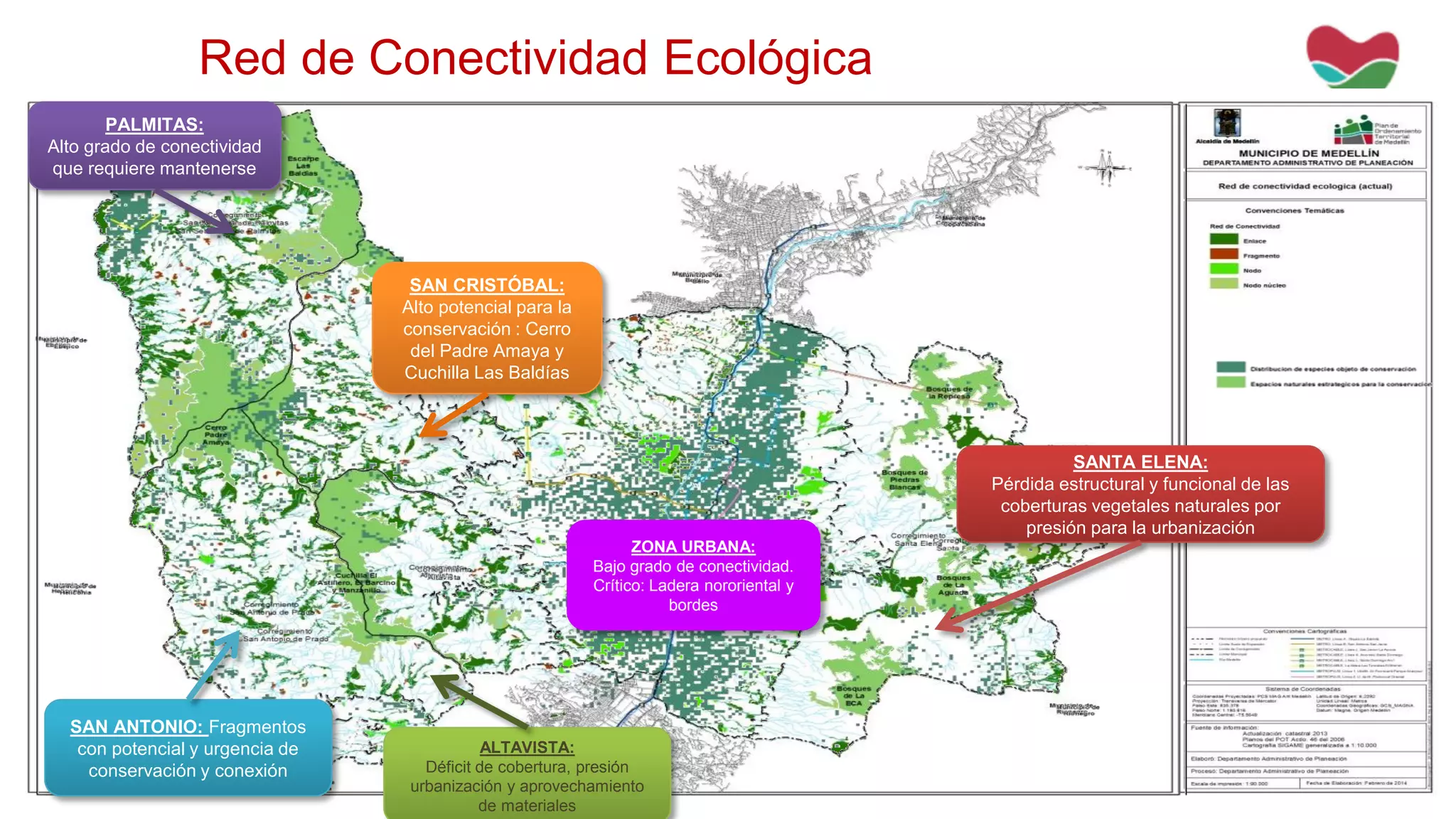 Red de Conectividad Ecológica
SAN CRISTÓBAL:
Alto potencial para la
conservación : Cerro
del Padre Amaya y
Cuchilla Las Baldías
PALMITAS:
Alto grado de conectividad
que requiere mantenerse
ZONA URBANA:
Bajo grado de conectividad.
Crítico: Ladera nororiental y
bordes
ALTAVISTA:
Déficit de cobertura, presión
urbanización y aprovechamiento
de materiales
SAN ANTONIO: Fragmentos
con potencial y urgencia de
conservación y conexión
SANTA ELENA:
Pérdida estructural y funcional de las
coberturas vegetales naturales por
presión para la urbanización
 