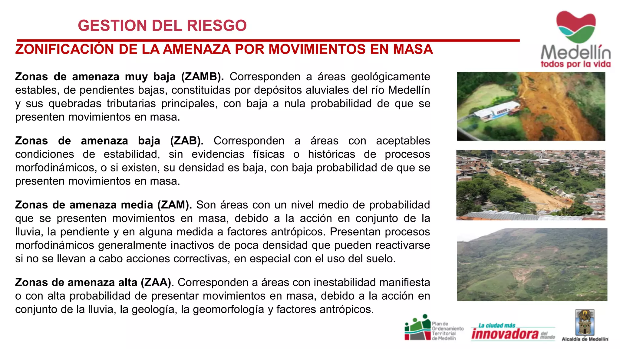 GESTION DEL RIESGO
ZONIFICACIÓN DE LA AMENAZA POR MOVIMIENTOS EN MASA
Zonas de amenaza muy baja (ZAMB). Corresponden a áreas geológicamente
estables, de pendientes bajas, constituidas por depósitos aluviales del río Medellín
y sus quebradas tributarias principales, con baja a nula probabilidad de que se
presenten movimientos en masa.
Zonas de amenaza baja (ZAB). Corresponden a áreas con aceptables
condiciones de estabilidad, sin evidencias físicas o históricas de procesos
morfodinámicos, o si existen, su densidad es baja, con baja probabilidad de que se
presenten movimientos en masa.
Zonas de amenaza media (ZAM). Son áreas con un nivel medio de probabilidad
que se presenten movimientos en masa, debido a la acción en conjunto de la
lluvia, la pendiente y en alguna medida a factores antrópicos. Presentan procesos
morfodinámicos generalmente inactivos de poca densidad que pueden reactivarse
si no se llevan a cabo acciones correctivas, en especial con el uso del suelo.
Zonas de amenaza alta (ZAA). Corresponden a áreas con inestabilidad manifiesta
o con alta probabilidad de presentar movimientos en masa, debido a la acción en
conjunto de la lluvia, la geología, la geomorfología y factores antrópicos.
 