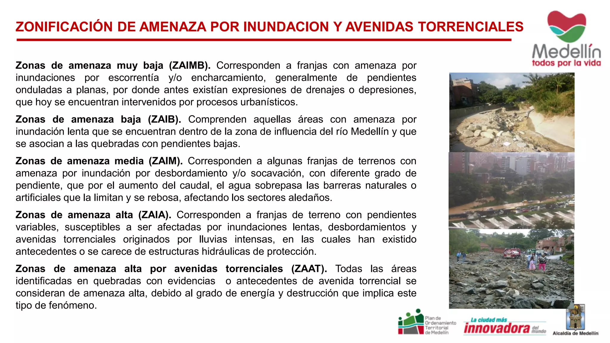 ZONIFICACIÓN DE AMENAZA POR INUNDACION Y AVENIDAS TORRENCIALES
Zonas de amenaza muy baja (ZAIMB). Corresponden a franjas con amenaza por
inundaciones por escorrentía y/o encharcamiento, generalmente de pendientes
onduladas a planas, por donde antes existían expresiones de drenajes o depresiones,
que hoy se encuentran intervenidos por procesos urbanísticos.
Zonas de amenaza baja (ZAIB). Comprenden aquellas áreas con amenaza por
inundación lenta que se encuentran dentro de la zona de influencia del río Medellín y que
se asocian a las quebradas con pendientes bajas.
Zonas de amenaza media (ZAIM). Corresponden a algunas franjas de terrenos con
amenaza por inundación por desbordamiento y/o socavación, con diferente grado de
pendiente, que por el aumento del caudal, el agua sobrepasa las barreras naturales o
artificiales que la limitan y se rebosa, afectando los sectores aledaños.
Zonas de amenaza alta (ZAIA). Corresponden a franjas de terreno con pendientes
variables, susceptibles a ser afectadas por inundaciones lentas, desbordamientos y
avenidas torrenciales originados por lluvias intensas, en las cuales han existido
antecedentes o se carece de estructuras hidráulicas de protección.
Zonas de amenaza alta por avenidas torrenciales (ZAAT). Todas las áreas
identificadas en quebradas con evidencias o antecedentes de avenida torrencial se
consideran de amenaza alta, debido al grado de energía y destrucción que implica este
tipo de fenómeno.
 