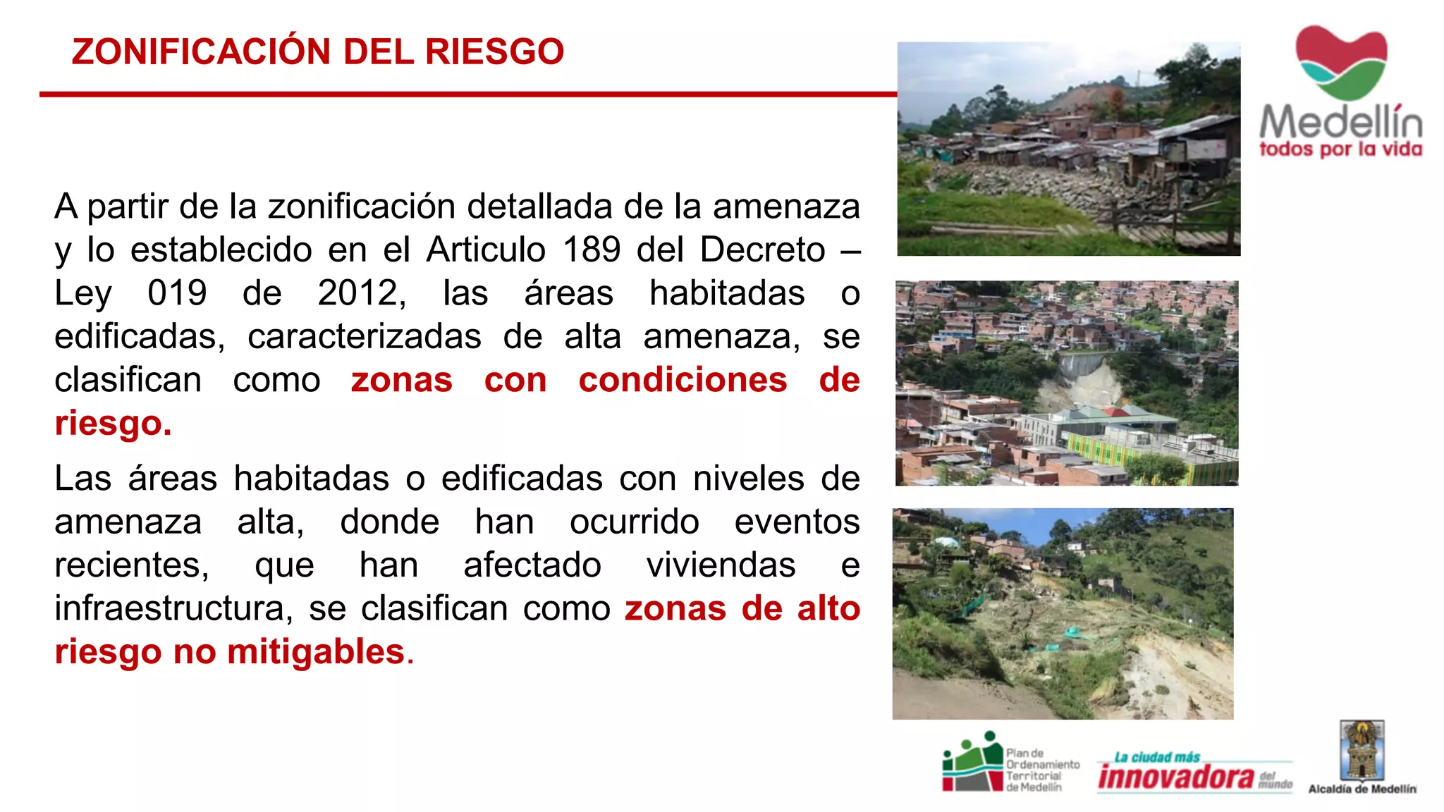 ZONIFICACIÓN DEL RIESGO
A partir de la zonificación detallada de la amenaza
y lo establecido en el Articulo 189 del Decreto –
Ley 019 de 2012, las áreas habitadas o
edificadas, caracterizadas de alta amenaza, se
clasifican como zonas con condiciones de
riesgo.
Las áreas habitadas o edificadas con niveles de
amenaza alta, donde han ocurrido eventos
recientes, que han afectado viviendas e
infraestructura, se clasifican como zonas de alto
riesgo no mitigables.
 
