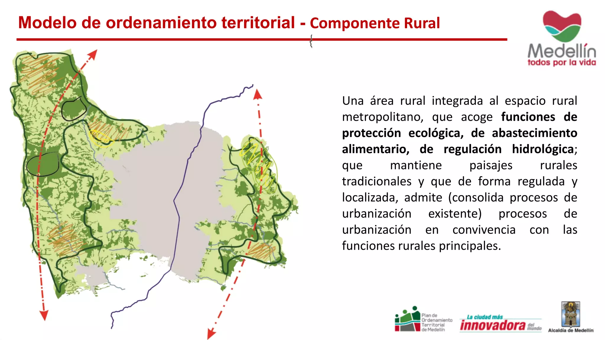 Modelo de ordenamiento territorial - Componente Rural
Una área rural integrada al espacio rural
metropolitano, que acoge funciones de
protección ecológica, de abastecimiento
alimentario, de regulación hidrológica;
que mantiene paisajes rurales
tradicionales y que de forma regulada y
localizada, admite (consolida procesos de
urbanización existente) procesos de
urbanización en convivencia con las
funciones rurales principales.
 