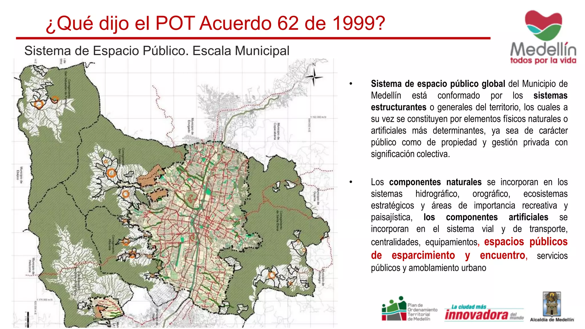 ¿Qué dijo el POT Acuerdo 62 de 1999?
• Sistema de espacio público global del Municipio de
Medellín está conformado por los sistemas
estructurantes o generales del territorio, los cuales a
su vez se constituyen por elementos físicos naturales o
artificiales más determinantes, ya sea de carácter
público como de propiedad y gestión privada con
significación colectiva.
• Los componentes naturales se incorporan en los
sistemas hidrográfico, orográfico, ecosistemas
estratégicos y áreas de importancia recreativa y
paisajística, los componentes artificiales se
incorporan en el sistema vial y de transporte,
centralidades, equipamientos, espacios públicos
de esparcimiento y encuentro, servicios
públicos y amoblamiento urbano
Sistema de Espacio Público. Escala Municipal
 