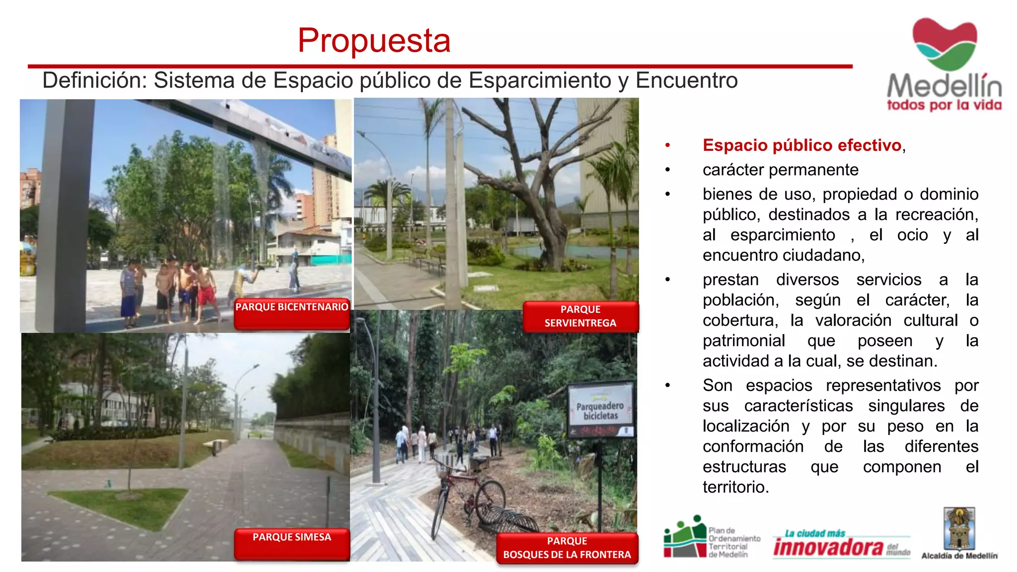 Definición: Sistema de Espacio público de Esparcimiento y Encuentro
Propuesta
• Espacio público efectivo,
• carácter permanente
• bienes de uso, propiedad o dominio
público, destinados a la recreación,
al esparcimiento , el ocio y al
encuentro ciudadano,
• prestan diversos servicios a la
población, según el carácter, la
cobertura, la valoración cultural o
patrimonial que poseen y la
actividad a la cual, se destinan.
• Son espacios representativos por
sus características singulares de
localización y por su peso en la
conformación de las diferentes
estructuras que componen el
territorio.
PARQUE BICENTENARIO PARQUE
SERVIENTREGA
PARQUE SIMESA PARQUE
BOSQUES DE LA FRONTERA
 