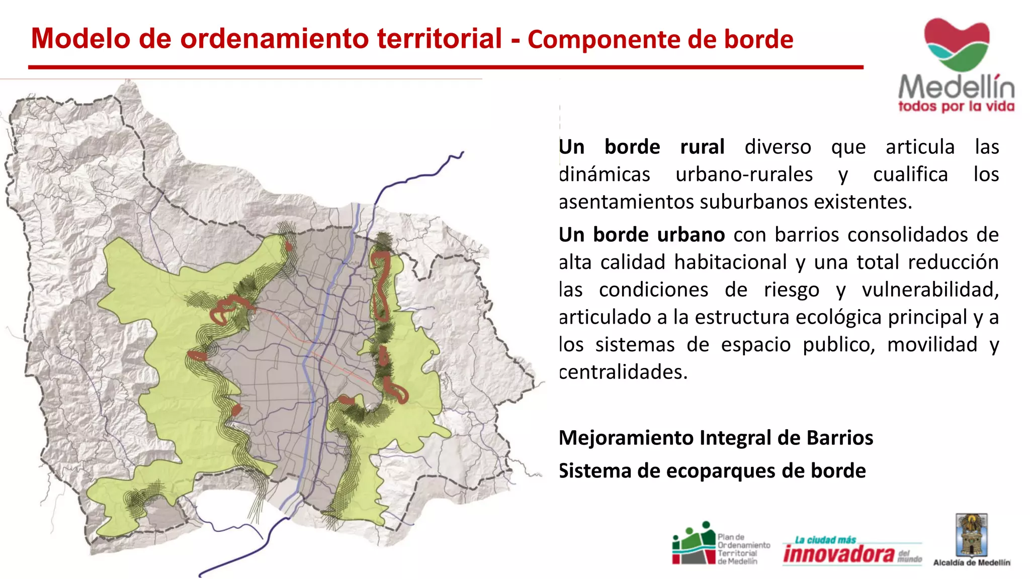 Modelo de ordenamiento territorial - Componente de borde
Un borde rural diverso que articula las
dinámicas urbano-rurales y cualifica los
asentamientos suburbanos existentes.
Un borde urbano con barrios consolidados de
alta calidad habitacional y una total reducción
las condiciones de riesgo y vulnerabilidad,
articulado a la estructura ecológica principal y a
los sistemas de espacio publico, movilidad y
centralidades.
Mejoramiento Integral de Barrios
Sistema de ecoparques de borde
 