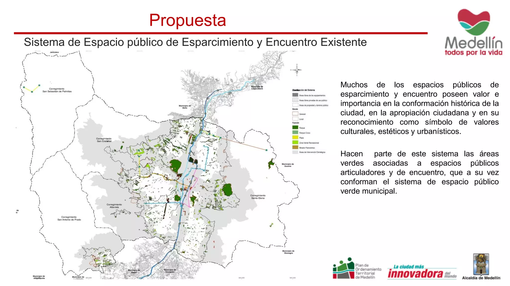 Sistema de Espacio público de Esparcimiento y Encuentro Existente
Propuesta
Muchos de los espacios públicos de
esparcimiento y encuentro poseen valor e
importancia en la conformación histórica de la
ciudad, en la apropiación ciudadana y en su
reconocimiento como símbolo de valores
culturales, estéticos y urbanísticos.
Hacen parte de este sistema las áreas
verdes asociadas a espacios públicos
articuladores y de encuentro, que a su vez
conforman el sistema de espacio público
verde municipal.
 