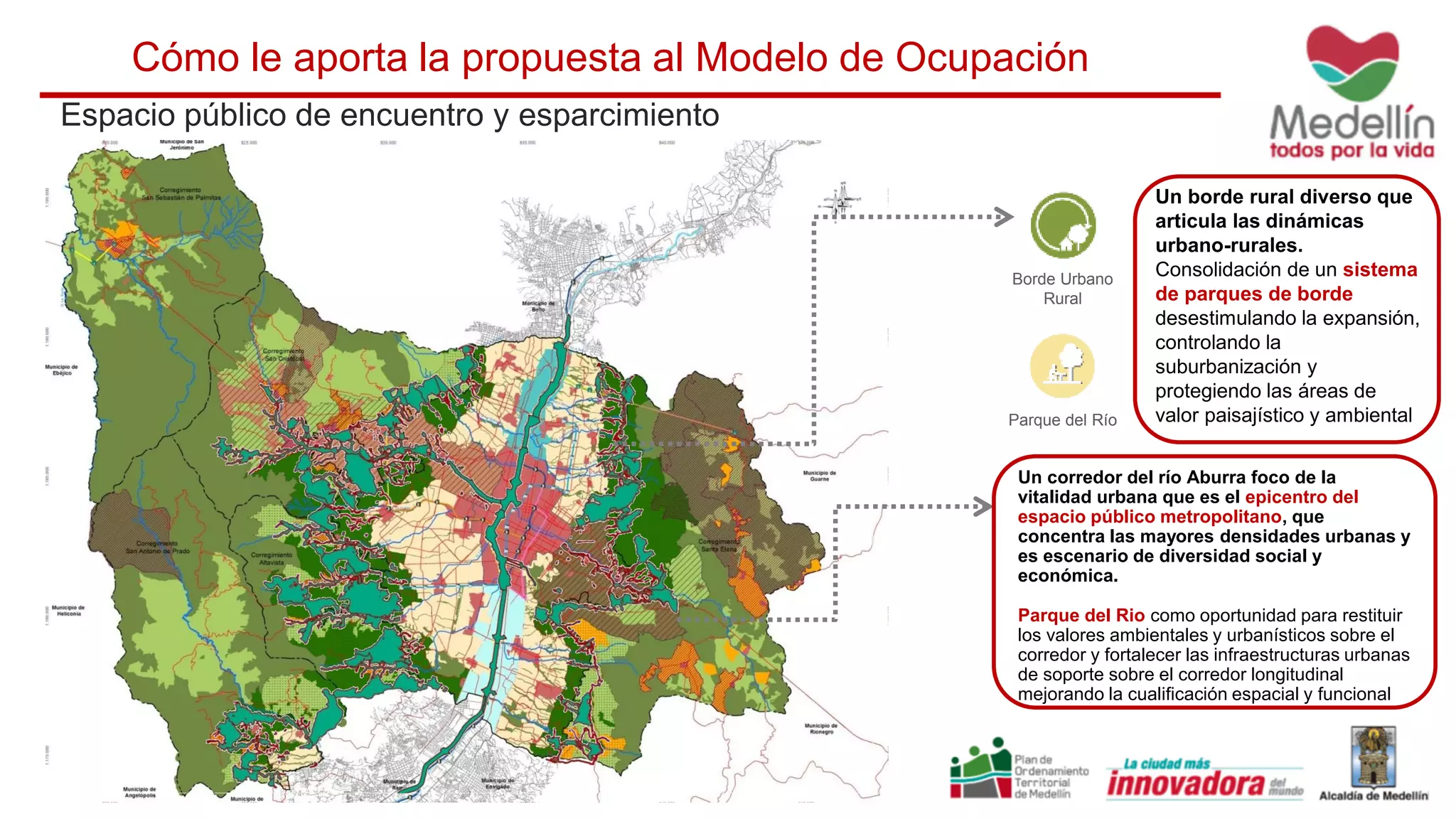 Borde Urbano
Rural
Un borde rural diverso que
articula las dinámicas
urbano-rurales.
Consolidación de un sistema
de parques de borde
desestimulando la expansión,
controlando la
suburbanización y
protegiendo las áreas de
valor paisajístico y ambiental
Espacio público de encuentro y esparcimiento
Cómo le aporta la propuesta al Modelo de Ocupación
Parque del Río
Un corredor del río Aburra foco de la
vitalidad urbana que es el epicentro del
espacio público metropolitano, que
concentra las mayores densidades urbanas y
es escenario de diversidad social y
económica.
Parque del Rio como oportunidad para restituir
los valores ambientales y urbanísticos sobre el
corredor y fortalecer las infraestructuras urbanas
de soporte sobre el corredor longitudinal
mejorando la cualificación espacial y funcional
 