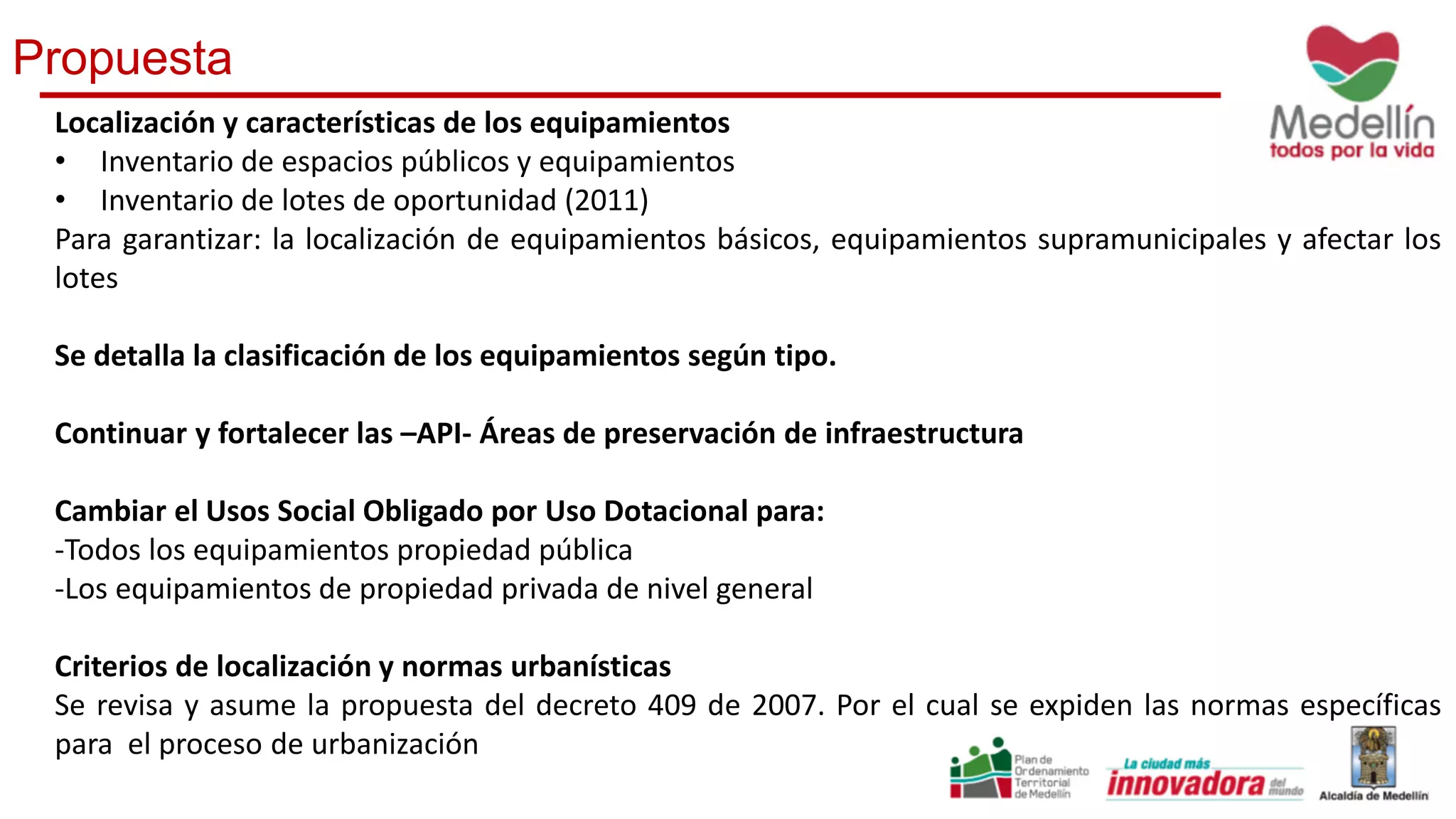 Propuesta
Localización y características de los equipamientos
• Inventario de espacios públicos y equipamientos
• Inventario de lotes de oportunidad (2011)
Para garantizar: la localización de equipamientos básicos, equipamientos supramunicipales y afectar los
lotes
Se detalla la clasificación de los equipamientos según tipo.
Continuar y fortalecer las –API- Áreas de preservación de infraestructura
Cambiar el Usos Social Obligado por Uso Dotacional para:
-Todos los equipamientos propiedad pública
-Los equipamientos de propiedad privada de nivel general
Criterios de localización y normas urbanísticas
Se revisa y asume la propuesta del decreto 409 de 2007. Por el cual se expiden las normas específicas
para el proceso de urbanización
 