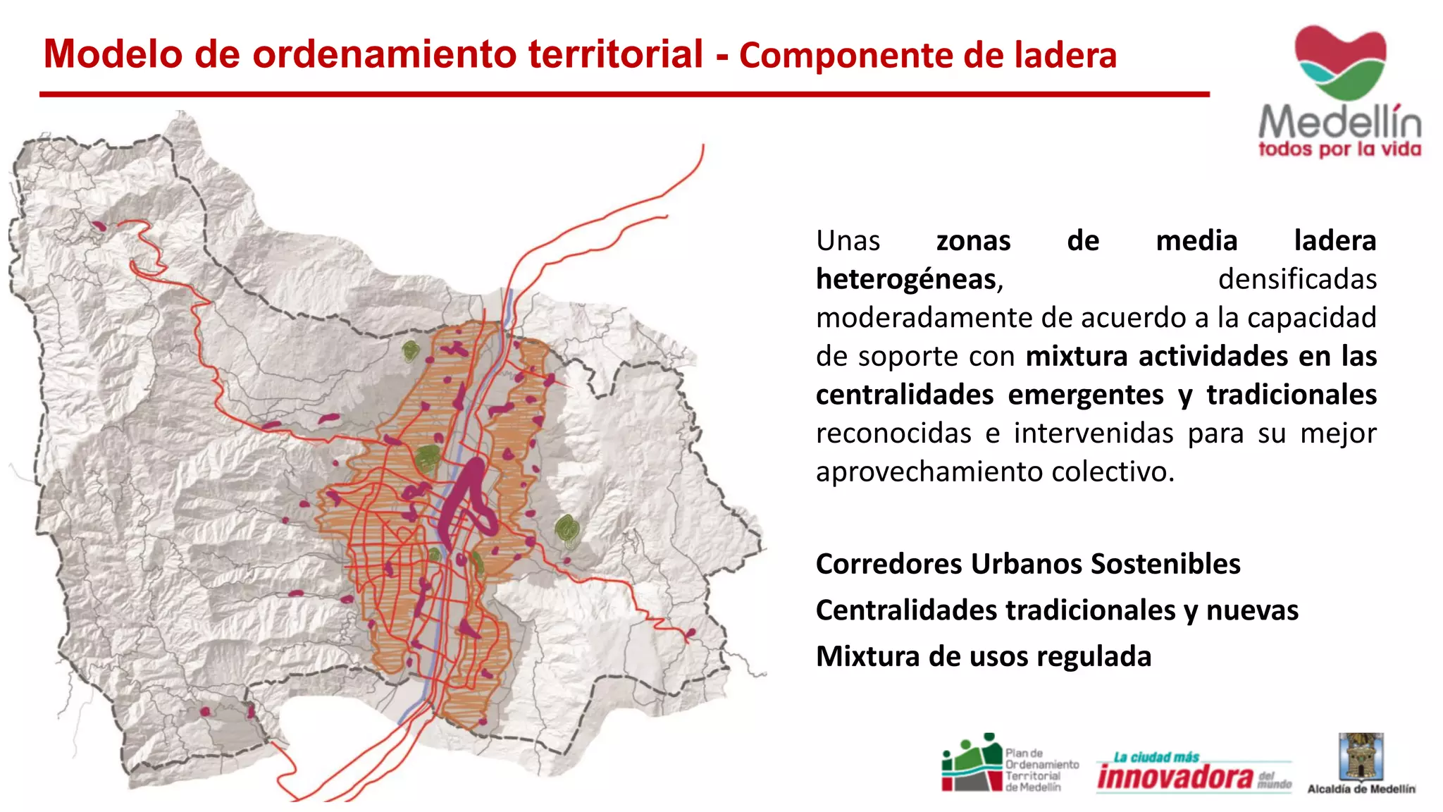 Modelo de ordenamiento territorial - Componente de ladera
Unas zonas de media ladera
heterogéneas, densificadas
moderadamente de acuerdo a la capacidad
de soporte con mixtura actividades en las
centralidades emergentes y tradicionales
reconocidas e intervenidas para su mejor
aprovechamiento colectivo.
Corredores Urbanos Sostenibles
Centralidades tradicionales y nuevas
Mixtura de usos regulada
 