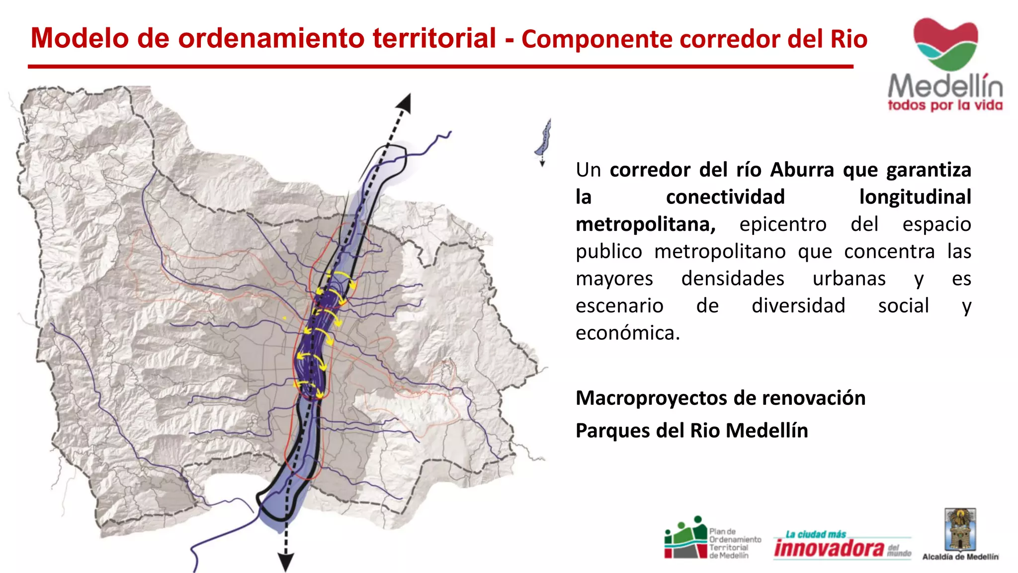 Modelo de ordenamiento territorial - Componente corredor del Rio
Un corredor del río Aburra que garantiza
la conectividad longitudinal
metropolitana, epicentro del espacio
publico metropolitano que concentra las
mayores densidades urbanas y es
escenario de diversidad social y
económica.
Macroproyectos de renovación
Parques del Rio Medellín
 