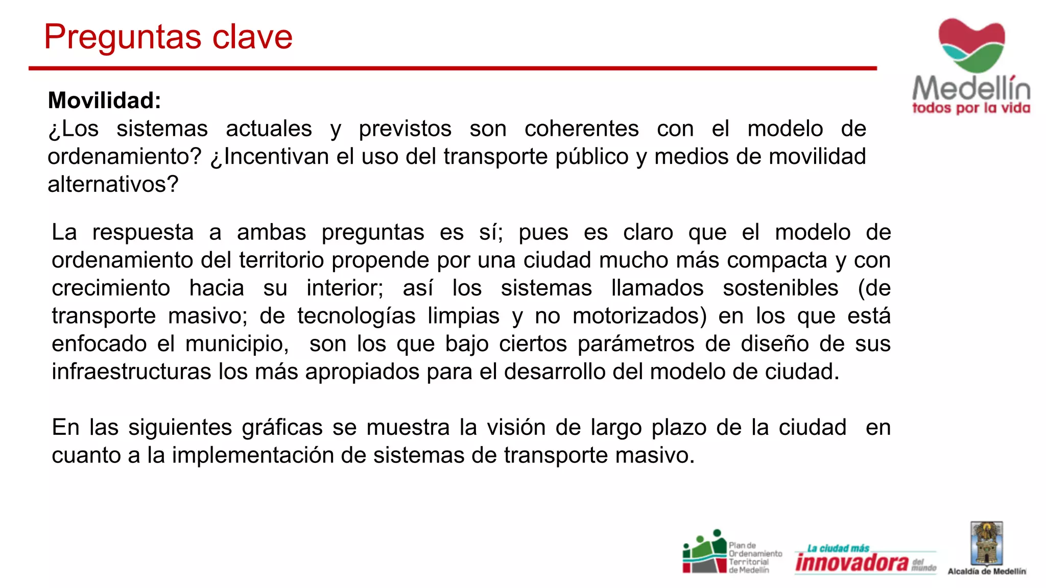 Movilidad:
¿Los sistemas actuales y previstos son coherentes con el modelo de
ordenamiento? ¿Incentivan el uso del transporte público y medios de movilidad
alternativos?
La respuesta a ambas preguntas es sí; pues es claro que el modelo de
ordenamiento del territorio propende por una ciudad mucho más compacta y con
crecimiento hacia su interior; así los sistemas llamados sostenibles (de
transporte masivo; de tecnologías limpias y no motorizados) en los que está
enfocado el municipio, son los que bajo ciertos parámetros de diseño de sus
infraestructuras los más apropiados para el desarrollo del modelo de ciudad.
En las siguientes gráficas se muestra la visión de largo plazo de la ciudad en
cuanto a la implementación de sistemas de transporte masivo.
Preguntas clave
 