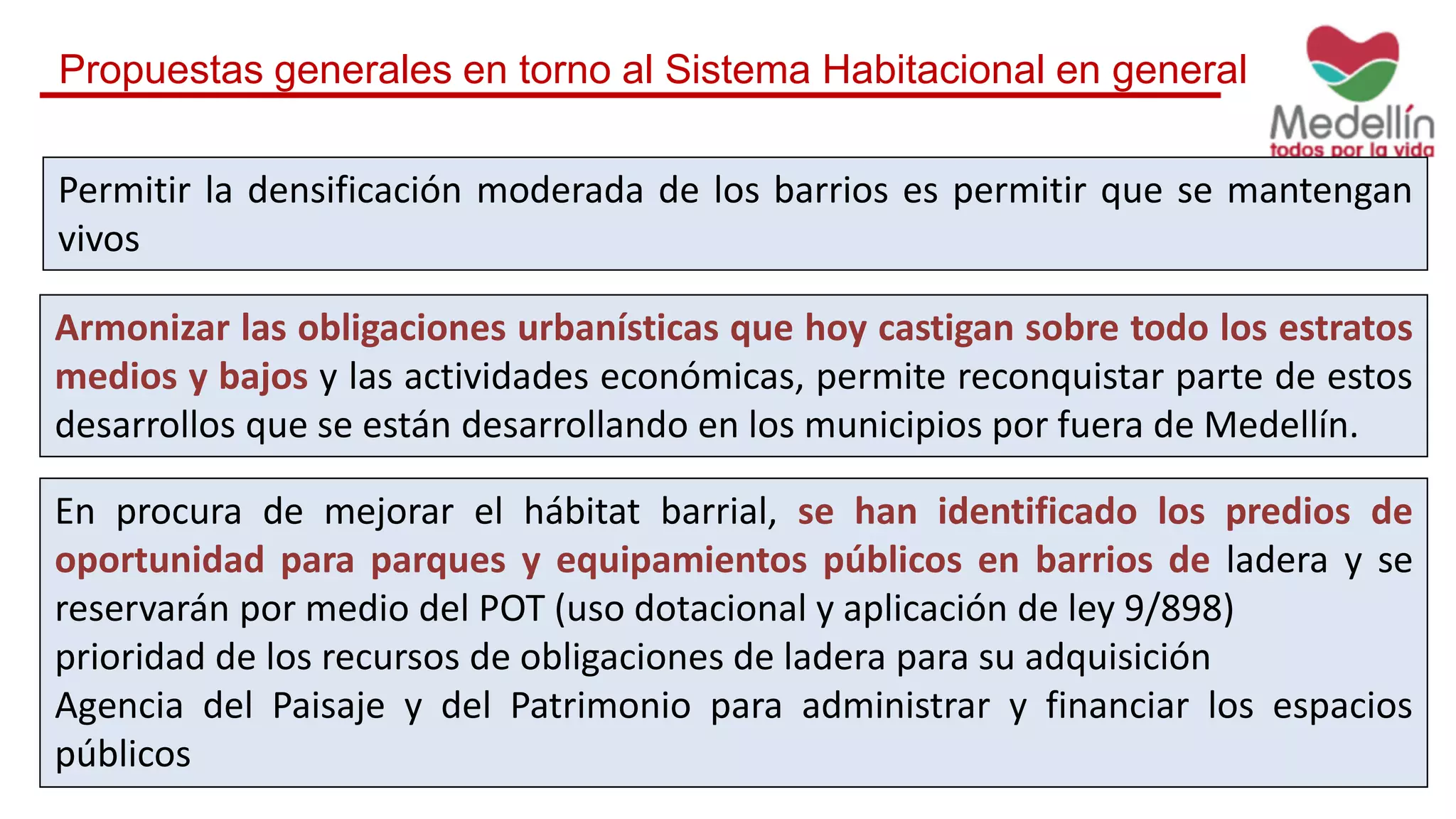 Propuestas generales en torno al Sistema Habitacional en general
Permitir la densificación moderada de los barrios es permitir que se mantengan
vivos
En procura de mejorar el hábitat barrial, se han identificado los predios de
oportunidad para parques y equipamientos públicos en barrios de ladera y se
reservarán por medio del POT (uso dotacional y aplicación de ley 9/898)
prioridad de los recursos de obligaciones de ladera para su adquisición
Agencia del Paisaje y del Patrimonio para administrar y financiar los espacios
públicos
Armonizar las obligaciones urbanísticas que hoy castigan sobre todo los estratos
medios y bajos y las actividades económicas, permite reconquistar parte de estos
desarrollos que se están desarrollando en los municipios por fuera de Medellín.
 